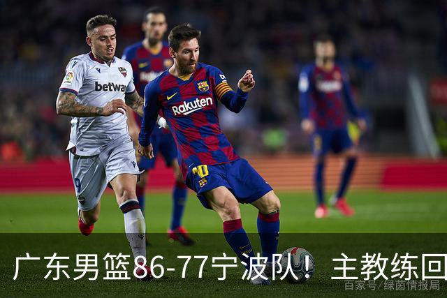 广东男篮86-77宁波队！主教练回应，胡明轩表态，将对阵上海男篮