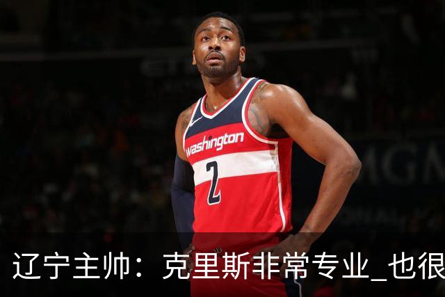 辽宁主帅：克里斯非常专业 也很努力上进 他帮助了年轻球员很多