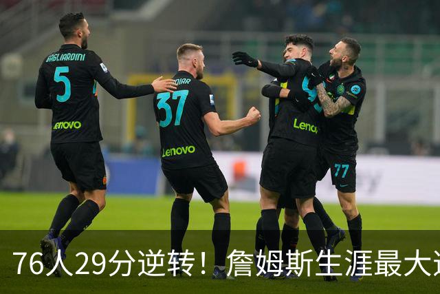 76人29分逆转！詹姆斯生涯最大逆转纪录&队史第二大逆转纪录