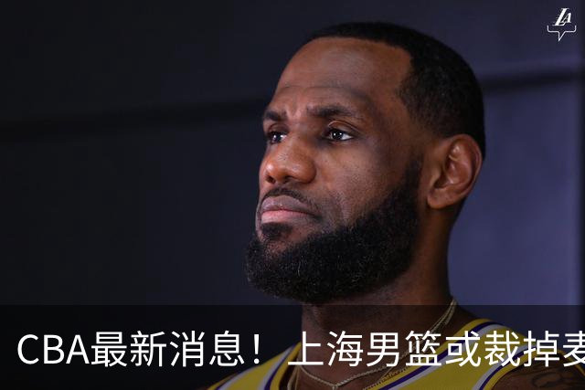 CBA最新消息！上海男篮或裁掉麦基，深圳主帅顾全面临下课